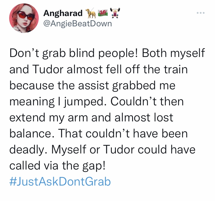 Tweet from @AngieBeatDown - Don't grab blind people! Both myself
and Tudor almost fell off the train
because the assist grabbed me
meaning I jumped. Couldn't then
extend my arm and almost lost
balance. That couldn't have been
deadly. Myself or Tudor could have
called via the gap!
#JustAskDontGrab